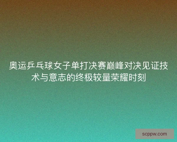 奥运乒乓球女子单打决赛巅峰对决见证技术与意志的终极较量荣耀时刻