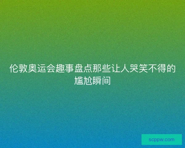 伦敦奥运会趣事盘点那些让人哭笑不得的尴尬瞬间