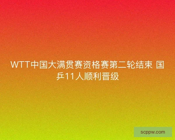 WTT中国大满贯赛资格赛第二轮结束 国乒11人顺利晋级