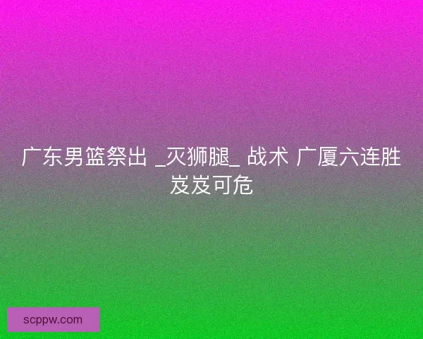 广东男篮祭出 _灭狮腿_ 战术 广厦六连胜岌岌可危