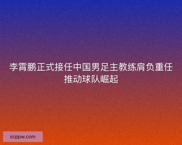 李霄鹏正式接任中国男足主教练肩负重任推动球队崛起