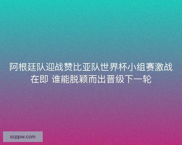 阿根廷队迎战赞比亚队世界杯小组赛激战在即 谁能脱颖而出晋级下一轮