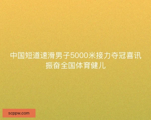 中国短道速滑男子5000米接力夺冠喜讯振奋全国体育健儿