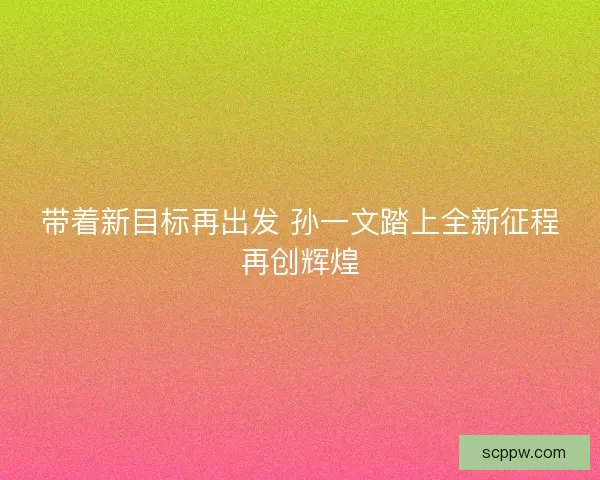 带着新目标再出发 孙一文踏上全新征程再创辉煌