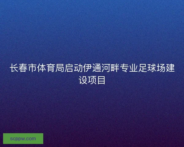 长春市体育局启动伊通河畔专业足球场建设项目