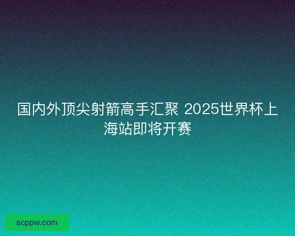 国内外顶尖射箭高手汇聚 2025世界杯上海站即将开赛