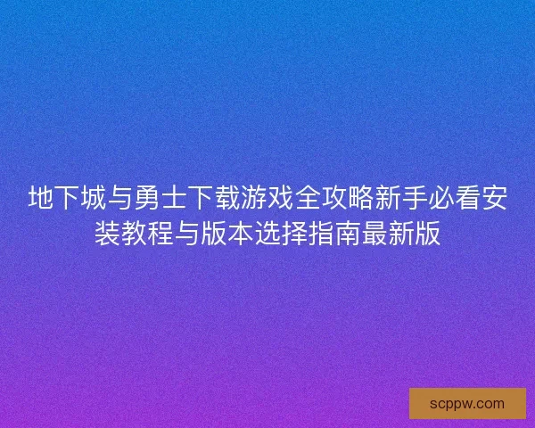 地下城与勇士下载游戏全攻略新手必看安装教程与版本选择指南最新版