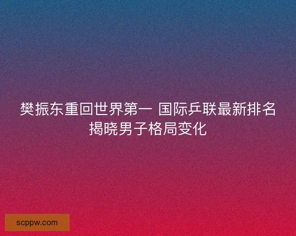 樊振东重回世界第一 国际乒联最新排名揭晓男子格局变化