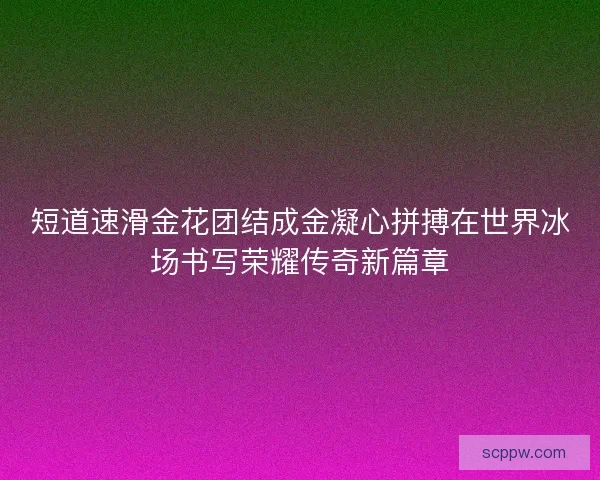 短道速滑金花团结成金凝心拼搏在世界冰场书写荣耀传奇新篇章