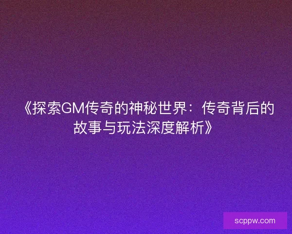 《探索GM传奇的神秘世界：传奇背后的故事与玩法深度解析》