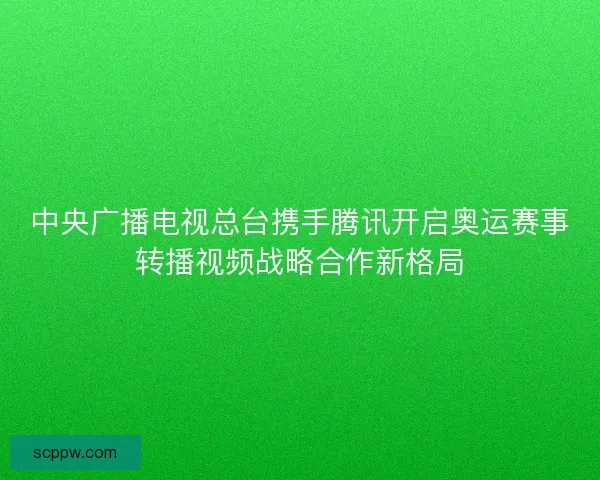 中央广播电视总台携手腾讯开启奥运赛事转播视频战略合作新格局